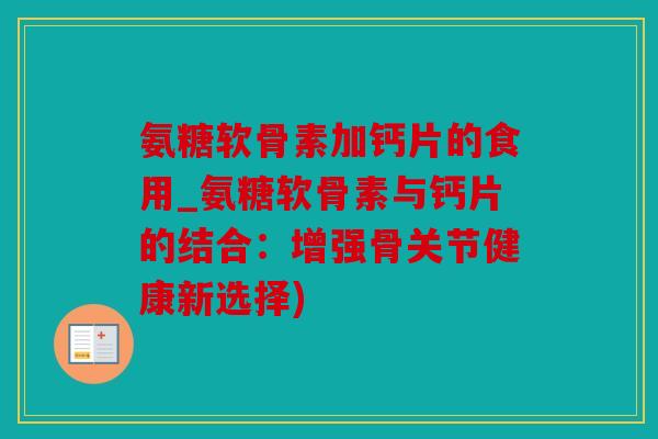 氨糖软骨素加钙片的食用_氨糖软骨素与钙片的结合：增强骨关节健康新选择)