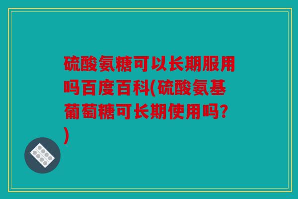 硫酸氨糖可以长期服用吗百度百科(硫酸氨基葡萄糖可长期使用吗？)