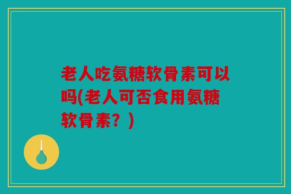 老人吃氨糖软骨素可以吗(老人可否食用氨糖软骨素？)