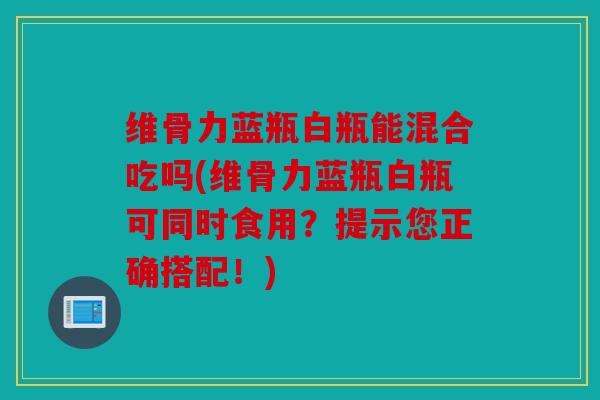 维骨力蓝瓶白瓶能混合吃吗(维骨力蓝瓶白瓶可同时食用？提示您正确搭配！)