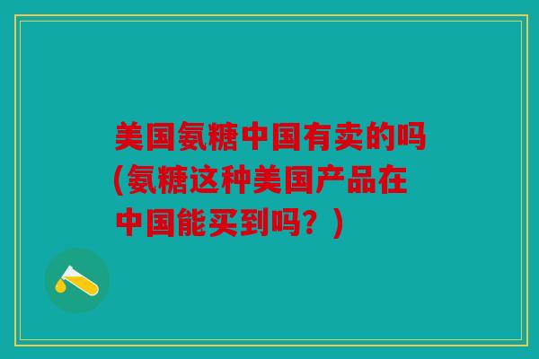 美国氨糖中国有卖的吗(氨糖这种美国产品在中国能买到吗？)