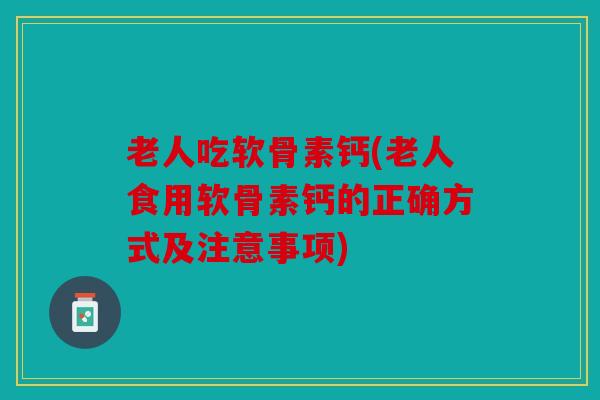 老人吃软骨素钙(老人食用软骨素钙的正确方式及注意事项)
