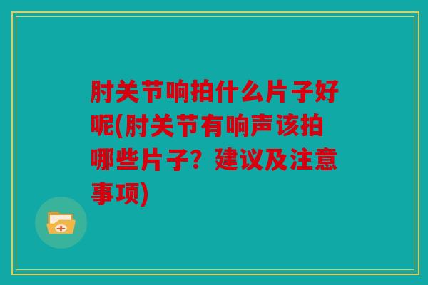 肘关节响拍什么片子好呢(肘关节有响声该拍哪些片子？建议及注意事项)