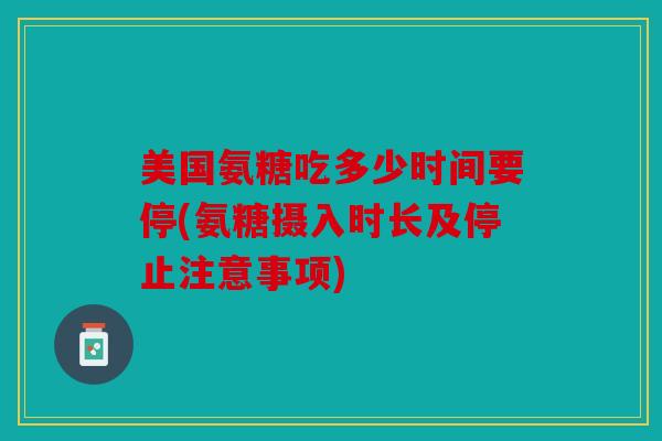 美国氨糖吃多少时间要停(氨糖摄入时长及停止注意事项)