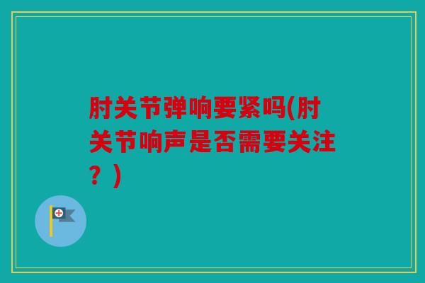 肘关节弹响要紧吗(肘关节响声是否需要关注？)