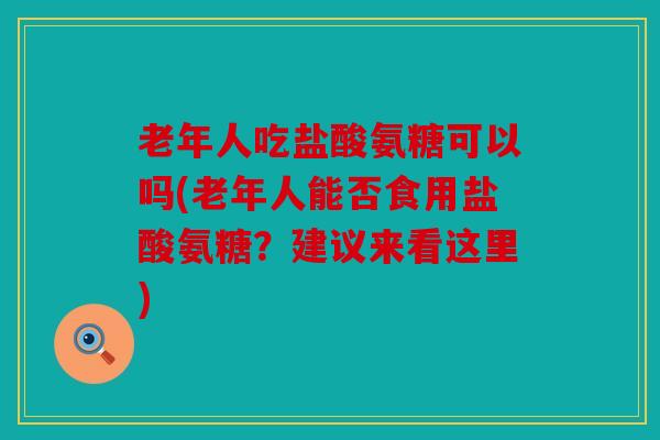 老年人吃盐酸氨糖可以吗(老年人能否食用盐酸氨糖？建议来看这里)