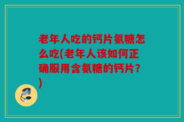 老年人吃的钙片氨糖怎么吃(老年人该如何正确服用含氨糖的钙片？)