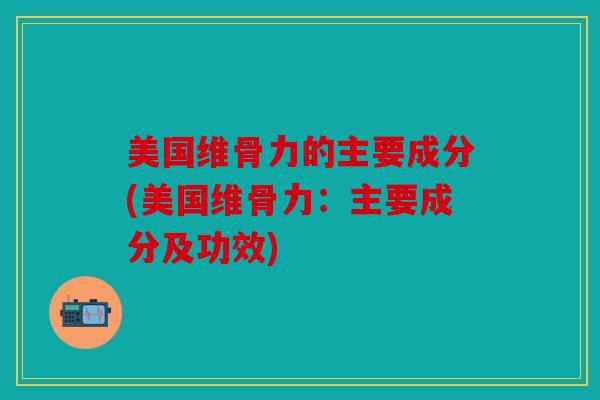 美国维骨力的主要成分(美国维骨力：主要成分及功效)