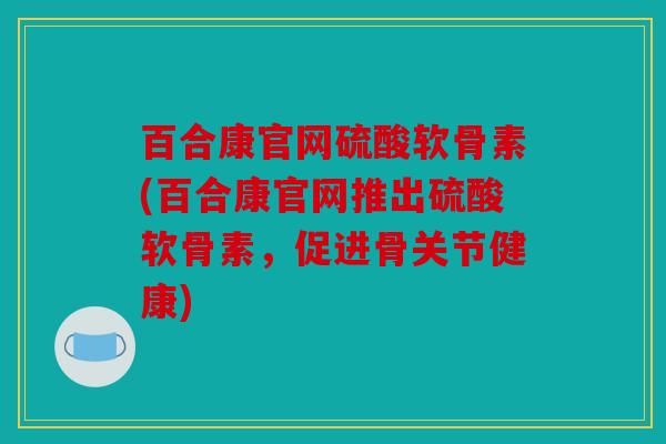百合康官网硫酸软骨素(百合康官网推出硫酸软骨素，促进骨关节健康)