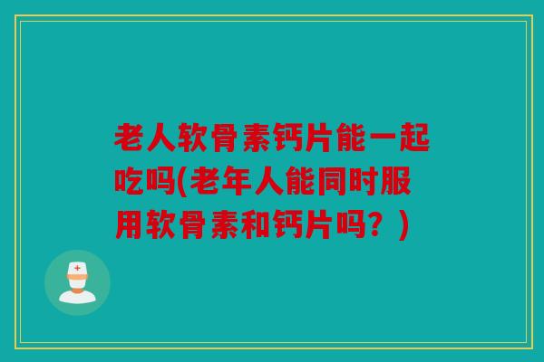老人软骨素钙片能一起吃吗(老年人能同时服用软骨素和钙片吗？)