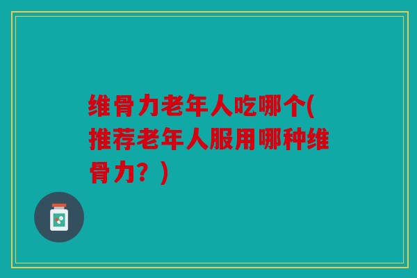 维骨力老年人吃哪个(推荐老年人服用哪种维骨力？)