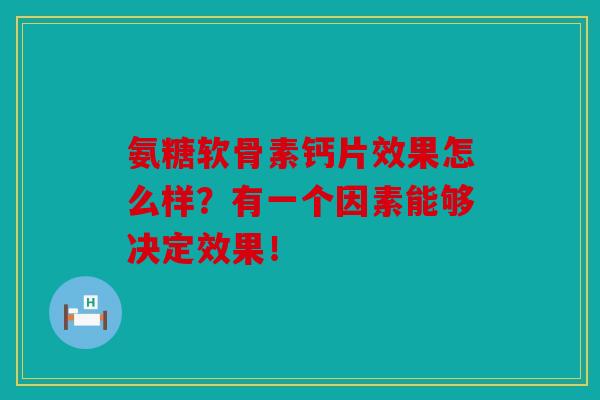 氨糖软骨素钙片效果怎么样？有一个因素能够决定效果！