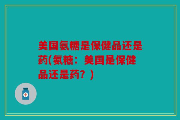 美国氨糖是保健品还是药(氨糖：美国是保健品还是药？)