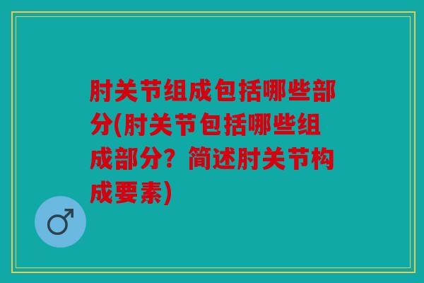 肘关节组成包括哪些部分(肘关节包括哪些组成部分？简述肘关节构成要素)