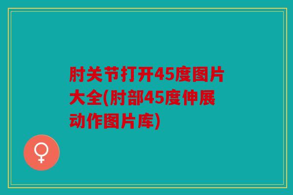 肘关节打开45度图片大全(肘部45度伸展动作图片库)