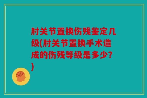 肘关节置换伤残鉴定几级(肘关节置换手术造成的伤残等级是多少？)