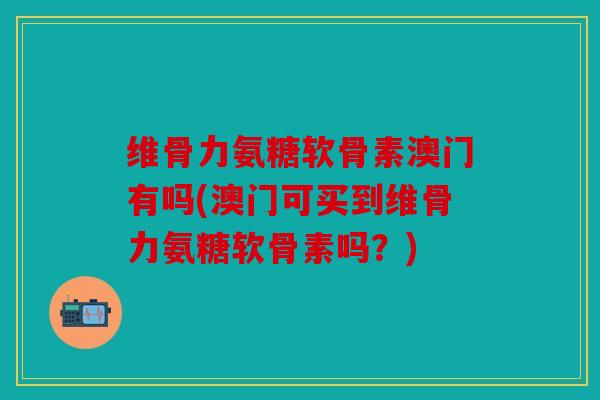 维骨力氨糖软骨素澳门有吗(澳门可买到维骨力氨糖软骨素吗？)