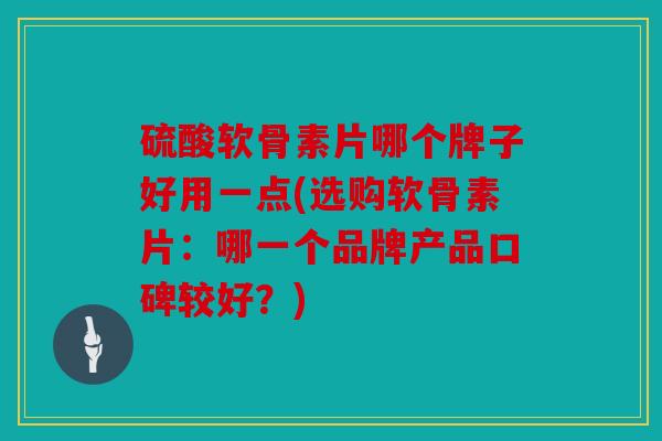 硫酸软骨素片哪个牌子好用一点(选购软骨素片：哪一个品牌产品口碑较好？)