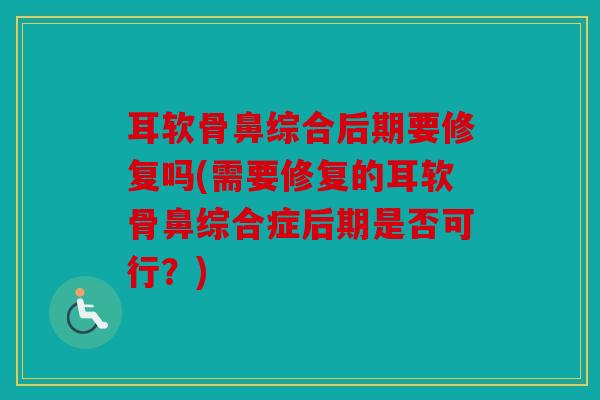 耳软骨鼻综合后期要修复吗(需要修复的耳软骨鼻综合症后期是否可行？)