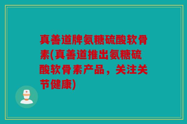 真善道牌氨糖硫酸软骨素(真善道推出氨糖硫酸软骨素产品，关注关节健康)