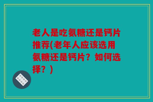 老人是吃氨糖还是钙片推荐(老年人应该选用氨糖还是钙片？如何选择？)