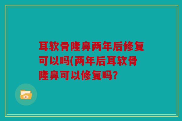 耳软骨隆鼻两年后修复可以吗(两年后耳软骨隆鼻可以修复吗？