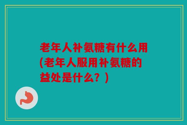老年人补氨糖有什么用(老年人服用补氨糖的益处是什么？)
