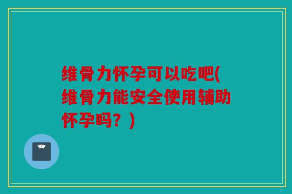 维骨力怀孕可以吃吧(维骨力能安全使用辅助怀孕吗？)
