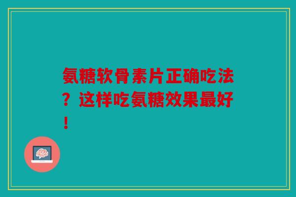 氨糖软骨素片正确吃法？这样吃氨糖效果最好！