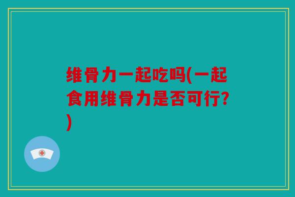 维骨力一起吃吗(一起食用维骨力是否可行？)