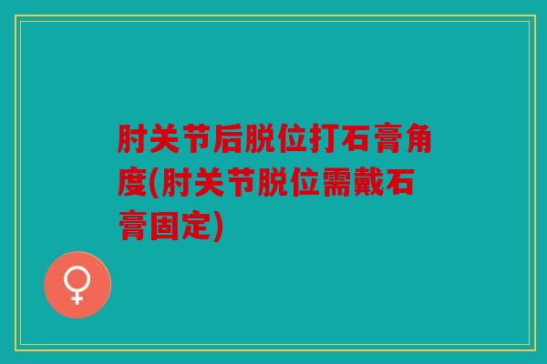 肘关节后脱位打石膏角度(肘关节脱位需戴石膏固定)