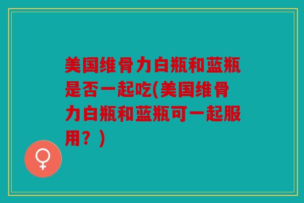 美国维骨力白瓶和蓝瓶是否一起吃(美国维骨力白瓶和蓝瓶可一起服用？)