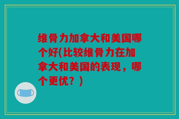 维骨力加拿大和美国哪个好(比较维骨力在加拿大和美国的表现，哪个更优？)