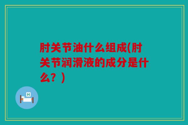 肘关节油什么组成(肘关节润滑液的成分是什么？)