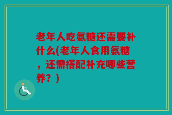 老年人吃氨糖还需要补什么(老年人食用氨糖，还需搭配补充哪些营养？)