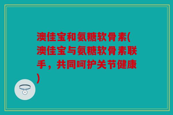 澳佳宝和氨糖软骨素(澳佳宝与氨糖软骨素联手，共同呵护关节健康)