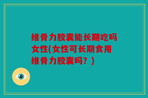 维骨力胶囊能长期吃吗女性(女性可长期食用维骨力胶囊吗？)