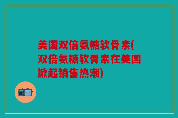 美国双倍氨糖软骨素(双倍氨糖软骨素在美国掀起销售热潮)
