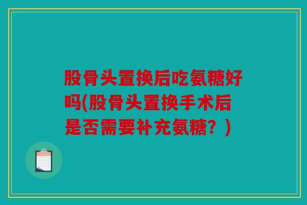 股骨头置换后吃氨糖好吗(股骨头置换手术后是否需要补充氨糖？)