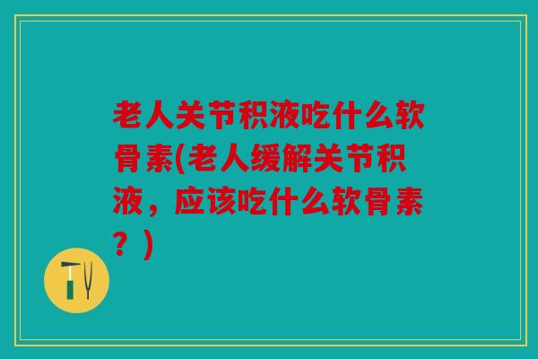 老人关节积液吃什么软骨素(老人缓解关节积液，应该吃什么软骨素？)