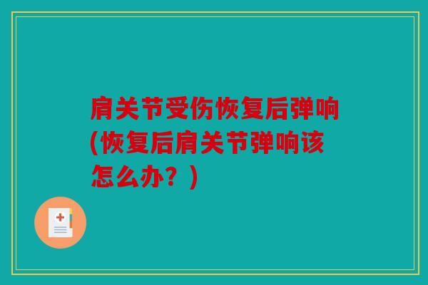 肩关节受伤恢复后弹响(恢复后肩关节弹响该怎么办？)