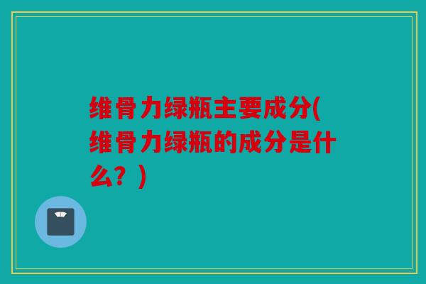 维骨力绿瓶主要成分(维骨力绿瓶的成分是什么？)