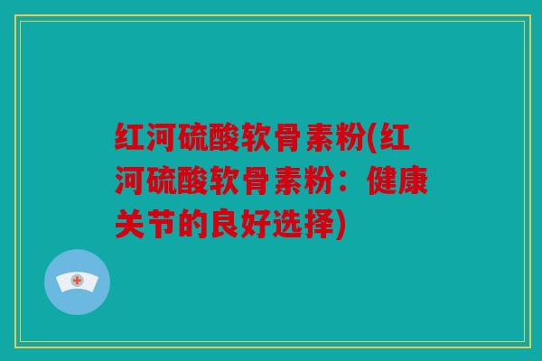 红河硫酸软骨素粉(红河硫酸软骨素粉：健康关节的良好选择)