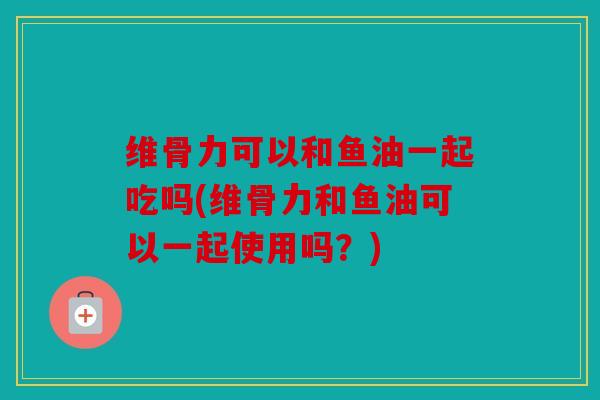 维骨力可以和鱼油一起吃吗(维骨力和鱼油可以一起使用吗？)
