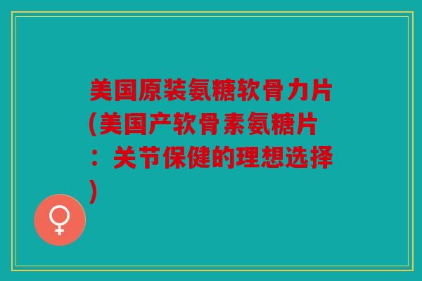 美国原装氨糖软骨力片(美国产软骨素氨糖片：关节保健的理想选择)