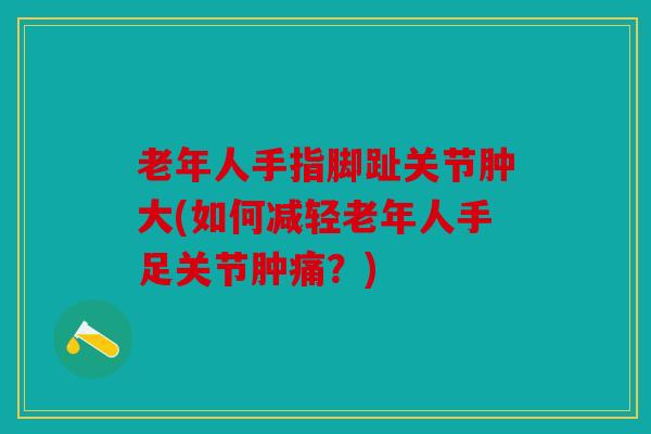 老年人手指脚趾关节肿大(如何减轻老年人手足关节肿痛？)