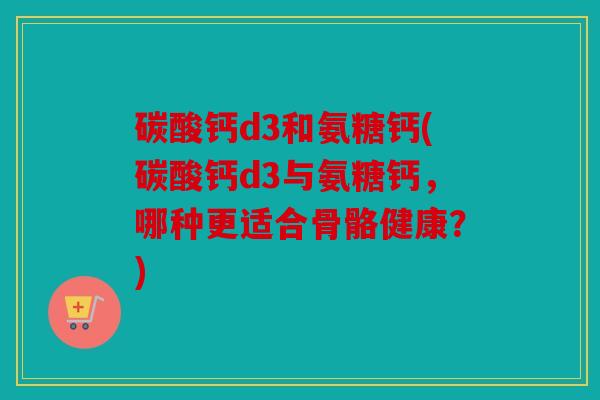 碳酸钙d3和氨糖钙(碳酸钙d3与氨糖钙，哪种更适合骨骼健康？)