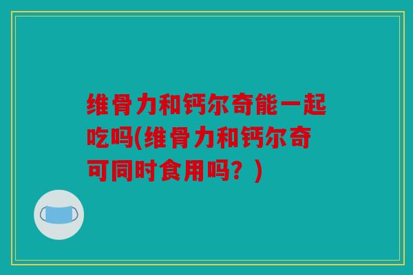 维骨力和钙尔奇能一起吃吗(维骨力和钙尔奇可同时食用吗？)