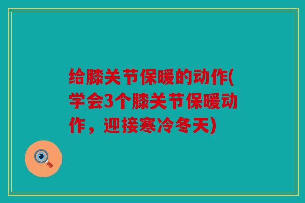 给膝关节保暖的动作(学会3个膝关节保暖动作，迎接寒冷冬天)