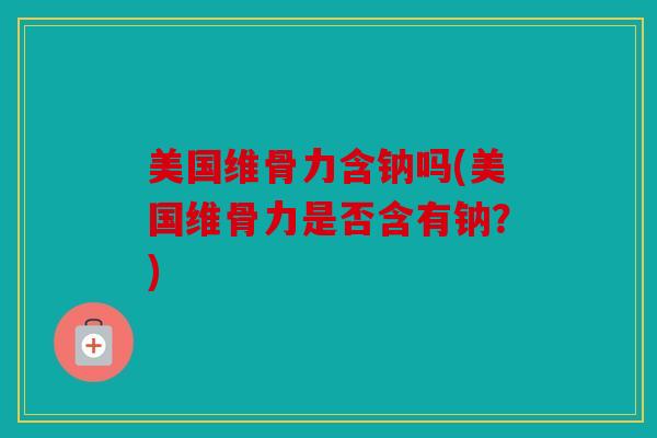 美国维骨力含钠吗(美国维骨力是否含有钠？)